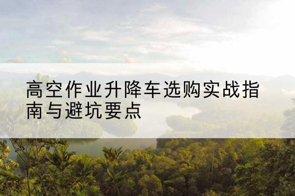 细河升降车怎么选-高空作业升降车选购实战指南与避坑要点