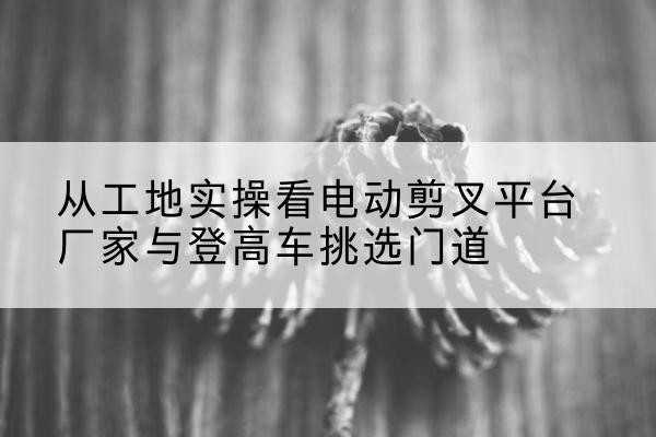 细河电动剪叉升降平台厂家-从工地实操看电动剪叉平台厂家与登高车挑选门道