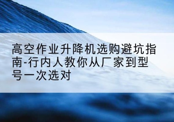 细河升降平台厂家-高空作业升降机选购避坑指南-行内人教你从厂家到型号一次选对