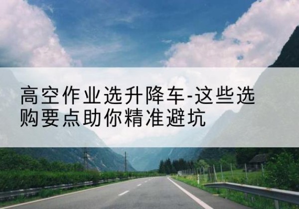 细河升降车厂家-高空作业选升降车-这些选购要点助你*避坑