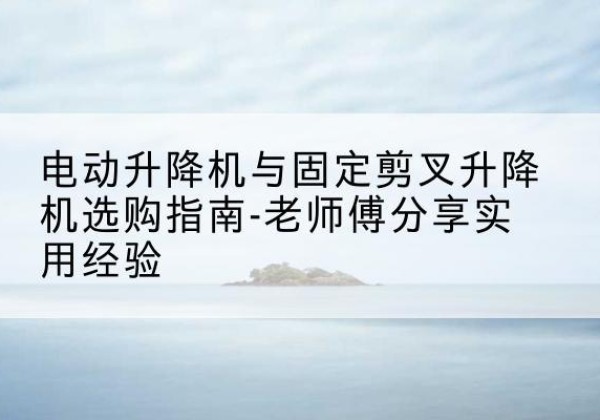 细河电动升降机怎么选-电动升降机与固定剪叉升降机选购指南-老师傅分享实用经验