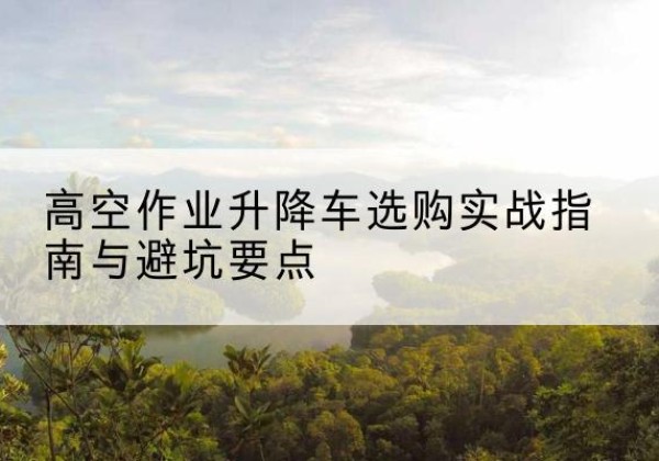 细河升降车怎么选-高空作业升降车选购实战指南与避坑要点
