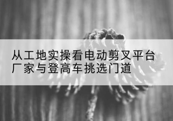 细河电动剪叉升降平台厂家-从工地实操看电动剪叉平台厂家与登高车挑选门道